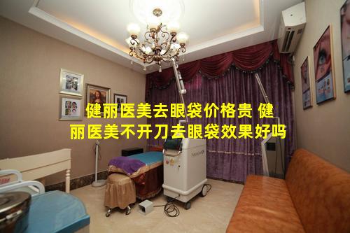 健丽医美去眼袋价格贵 健丽医美不开刀去眼袋效果好吗